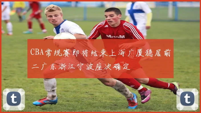 CBA常规赛即将结束上海广厦稳居前二广东浙江宁波座次确定