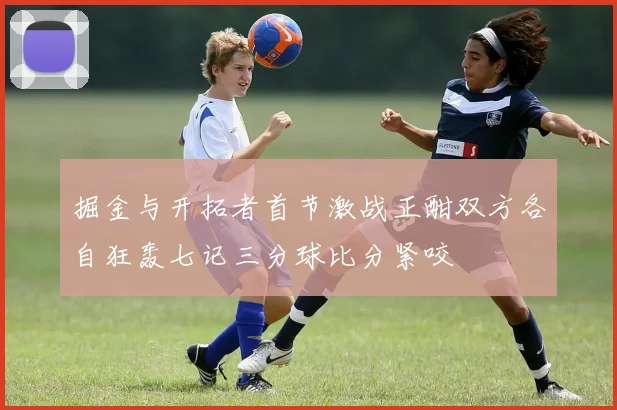 掘金与开拓者首节激战正酣双方各自狂轰七记三分球比分紧咬