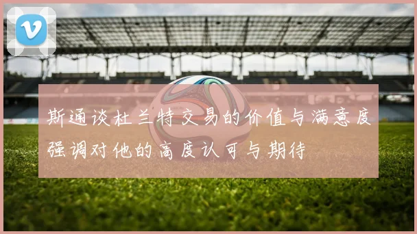 斯通谈杜兰特交易的价值与满意度强调对他的高度认可与期待