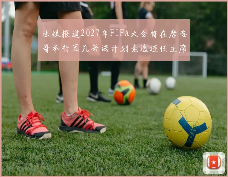 法媒报道2027年FIFA大会将在摩洛哥举行因凡蒂诺计划竞选连任主席
