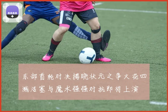 东部首轮对决揭晓状元之争火花四溅活塞与魔术强强对抗即将上演