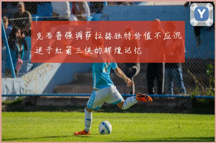 克洛普强调萨拉赫独特价值不应沉迷于红箭三侠的辉煌记忆
