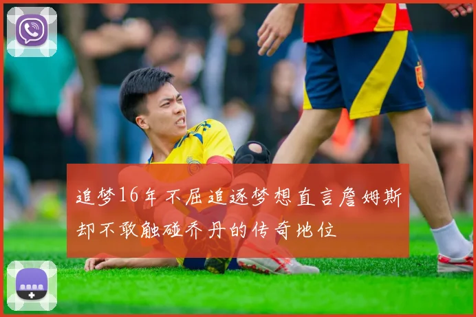 追梦16年不屈追逐梦想直言詹姆斯却不敢触碰乔丹的传奇地位